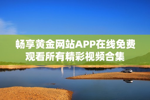 畅享黄金网站APP在线免费观看所有精彩视频合集