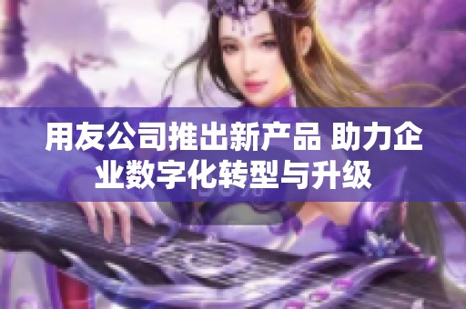 用友公司推出新产品 助力企业数字化转型与升级