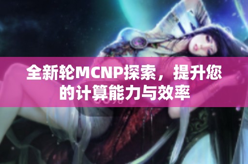 全新轮MCNP探索，提升您的计算能力与效率