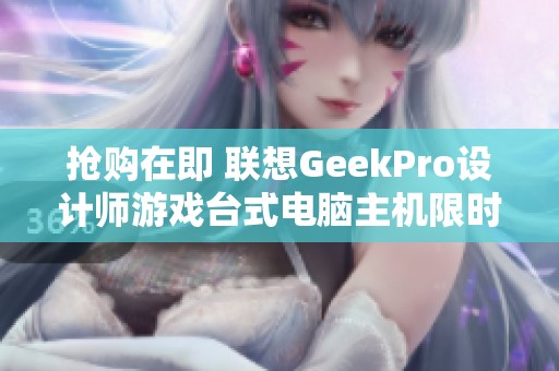 抢购在即 联想GeekPro设计师游戏台式电脑主机限时特价仅7039元！