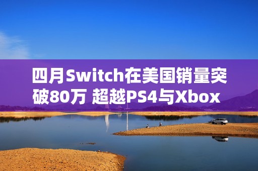 四月Switch在美国销量突破80万 超越PS4与Xbox One总和