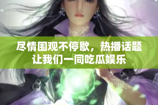 尽情围观不停歇，热播话题让我们一同吃瓜娱乐