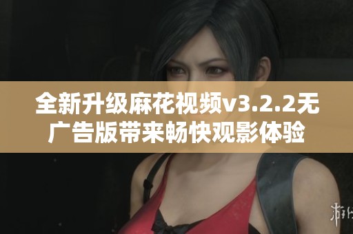 全新升级麻花视频v3.2.2无广告版带来畅快观影体验