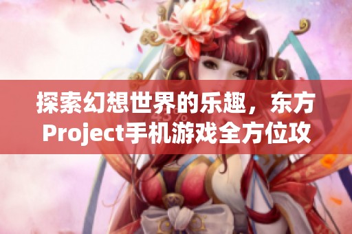 探索幻想世界的乐趣，东方Project手机游戏全方位攻略详解