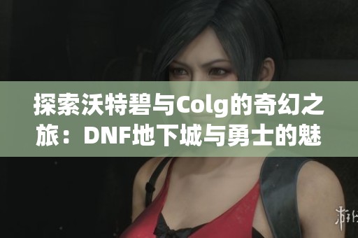 探索沃特碧与Colg的奇幻之旅：DNF地下城与勇士的魅力分享