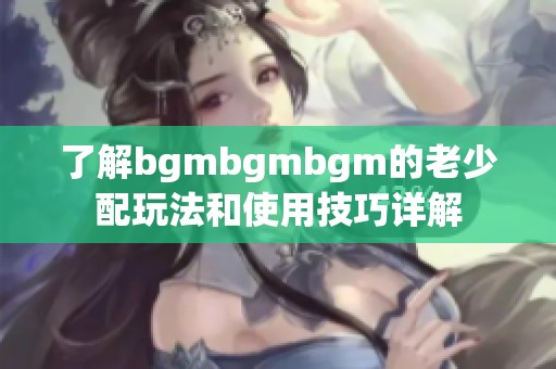 了解bgmbgmbgm的老少配玩法和使用技巧详解