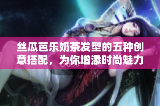 丝瓜芭乐奶茶发型的五种创意搭配，为你增添时尚魅力