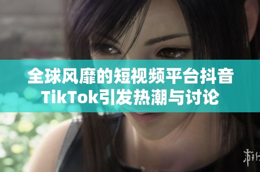 全球风靡的短视频平台抖音TikTok引发热潮与讨论