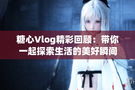 糖心Vlog精彩回顾：带你一起探索生活的美好瞬间