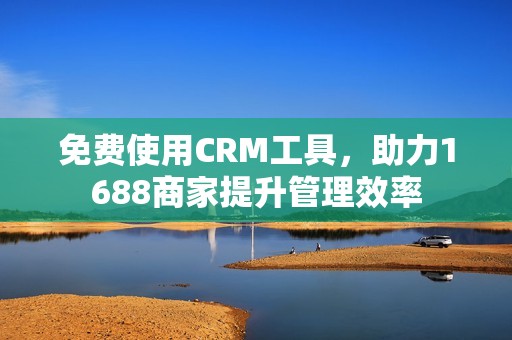 免费使用CRM工具，助力1688商家提升管理效率