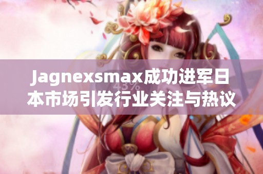 Jagnexsmax成功进军日本市场引发行业关注与热议