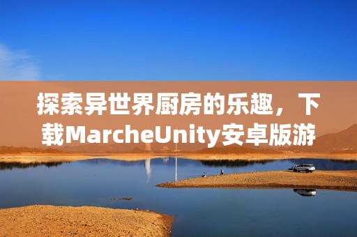 探索异世界厨房的乐趣，下载MarcheUnity安卓版游戏体验吧