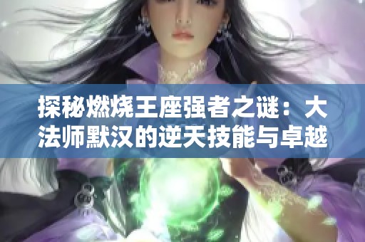 探秘燃烧王座强者之谜：大法师默汉的逆天技能与卓越属性解析！