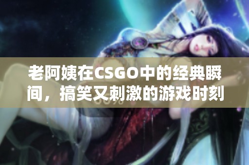 老阿姨在CSGO中的经典瞬间，搞笑又刺激的游戏时刻回顾