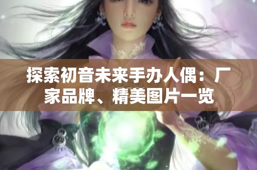 探索初音未来手办人偶：厂家品牌、精美图片一览