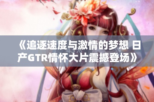 《追逐速度与激情的梦想 日产GTR情怀大片震撼登场》