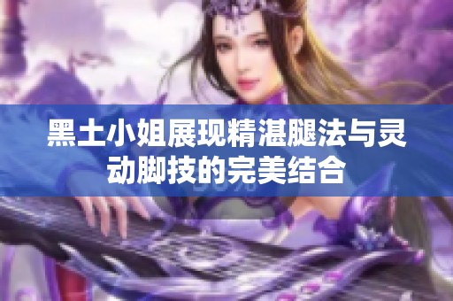 黑土小姐展现精湛腿法与灵动脚技的完美结合