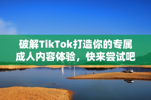 破解TikTok打造你的专属成人内容体验，快来尝试吧！