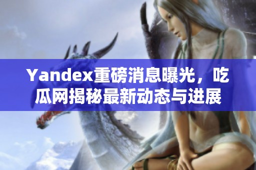 Yandex重磅消息曝光，吃瓜网揭秘最新动态与进展