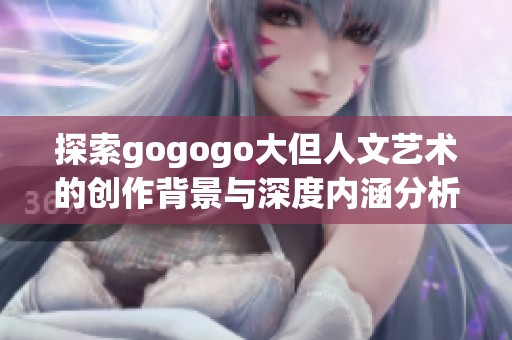 探索gogogo大但人文艺术的创作背景与深度内涵分析