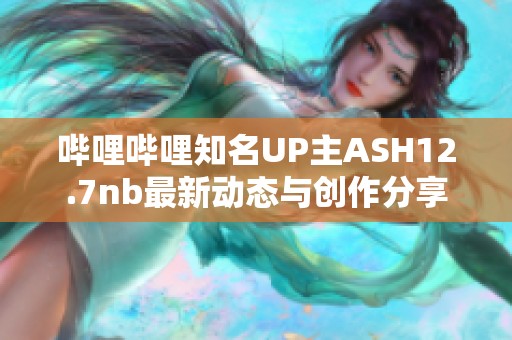 哔哩哔哩知名UP主ASH12.7nb最新动态与创作分享