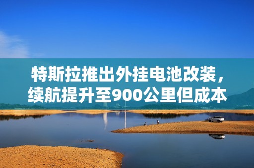 特斯拉推出外挂电池改装，续航提升至900公里但成本令人担忧