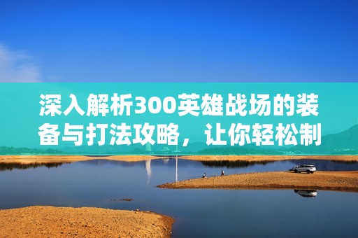 深入解析300英雄战场的装备与打法攻略，让你轻松制胜