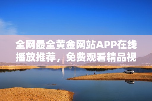 全网最全黄金网站APP在线播放推荐，免费观看精品视频资源