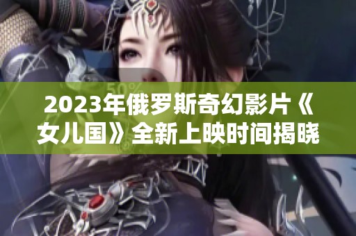 2023年俄罗斯奇幻影片《女儿国》全新上映时间揭晓