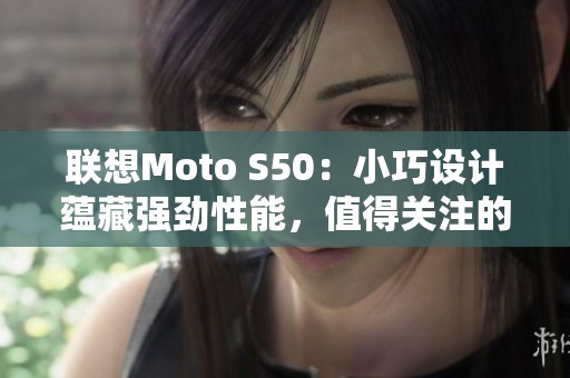 联想Moto S50：小巧设计蕴藏强劲性能，值得关注的手机选择