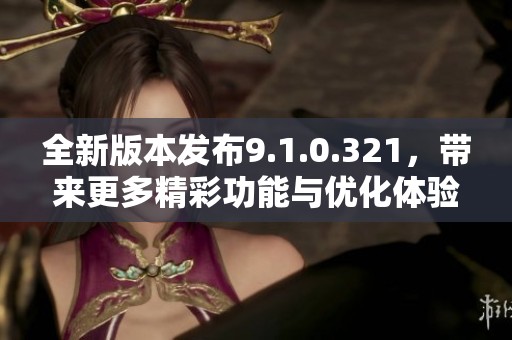 全新版本发布9.1.0.321，带来更多精彩功能与优化体验