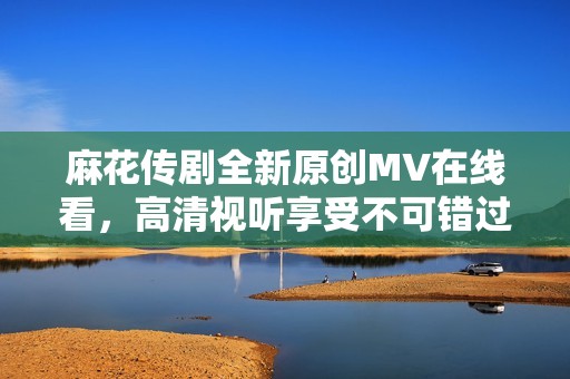 麻花传剧全新原创MV在线看，高清视听享受不可错过