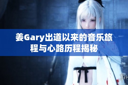 姜Gary出道以来的音乐旅程与心路历程揭秘