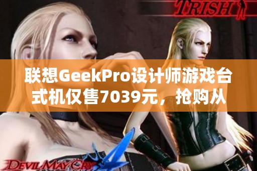 联想GeekPro设计师游戏台式机仅售7039元，抢购从速！