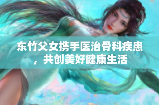 东竹父女携手医治骨科疾患，共创美好健康生活