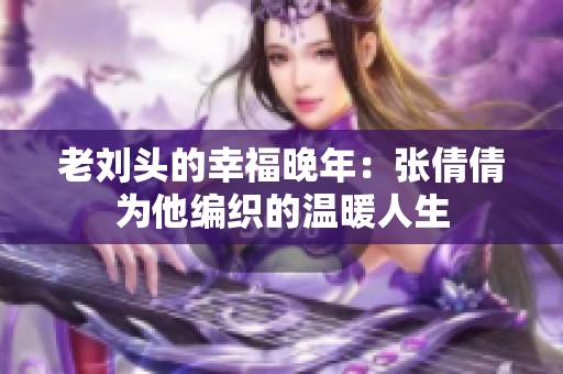 老刘头的幸福晚年：张倩倩为他编织的温暖人生