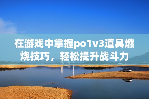 在游戏中掌握po1v3道具燃烧技巧，轻松提升战斗力