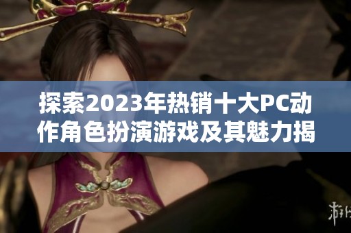 探索2023年热销十大PC动作角色扮演游戏及其魅力揭秘