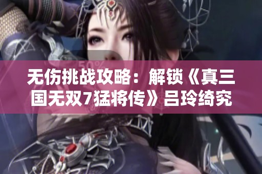 无伤挑战攻略：解锁《真三国无双7猛将传》吕玲绮究极广陵战技巧解析