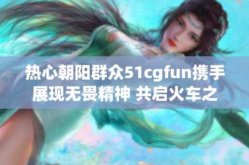 热心朝阳群众51cgfun携手展现无畏精神 共启火车之旅