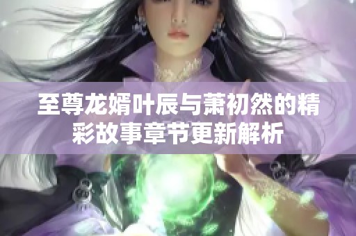 至尊龙婿叶辰与萧初然的精彩故事章节更新解析