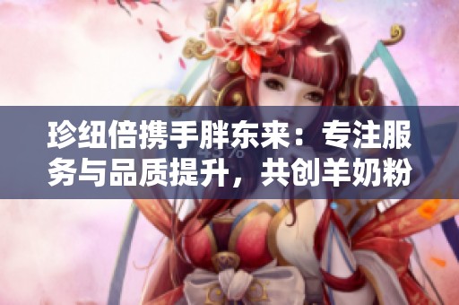 珍纽倍携手胖东来：专注服务与品质提升，共创羊奶粉新标准