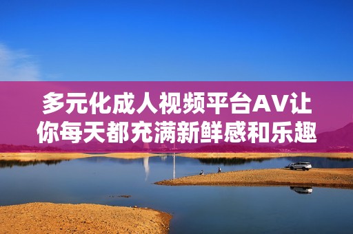 多元化成人视频平台AV让你每天都充满新鲜感和乐趣