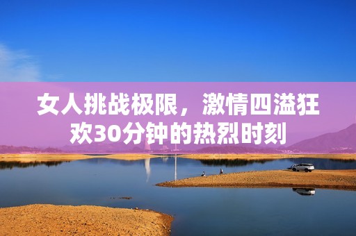 女人挑战极限，激情四溢狂欢30分钟的热烈时刻