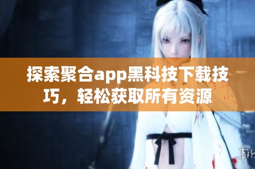 探索聚合app黑科技下载技巧，轻松获取所有资源