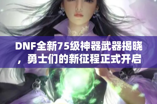 DNF全新75级神器武器揭晓，勇士们的新征程正式开启！