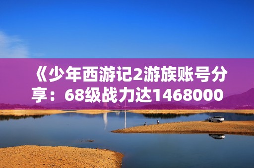 《少年西游记2游族账号分享：68级战力达14680000的攻略揭秘》