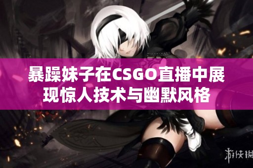 暴躁妹子在CSGO直播中展现惊人技术与幽默风格