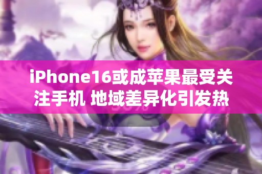 iPhone16或成苹果最受关注手机 地域差异化引发热烈讨论