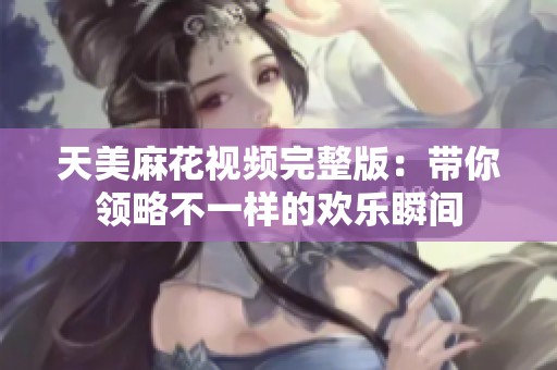 天美麻花视频完整版：带你领略不一样的欢乐瞬间